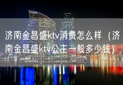 济南金昌盛ktv消费怎么样（济南金昌盛ktv公主一般多少钱）