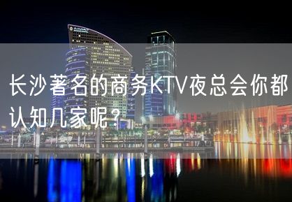 长沙著名的商务KTV夜总会你都认知几家呢？