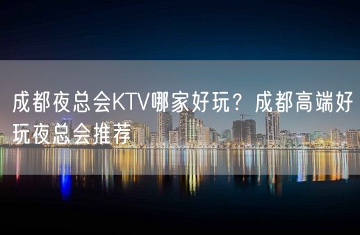 成都夜总会KTV哪家好玩？成都高端好玩夜总会推荐