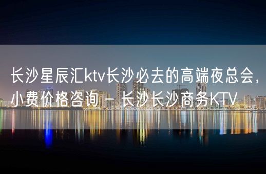 长沙星辰汇ktv长沙必去的高端夜总会，小费价格咨询 – 长沙长沙商务KTV