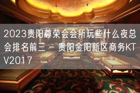 2023贵阳尊荣会会所玩些什么夜总会排名前三 – 贵阳金阳新区商务KTV2017