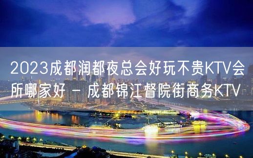 2023成都润都夜总会好玩不贵KTV会所哪家好 – 成都锦江督院街商务KTV