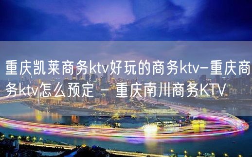 重庆凯莱商务ktv好玩的商务ktv-重庆商务ktv怎么预定 – 重庆南川商务KTV