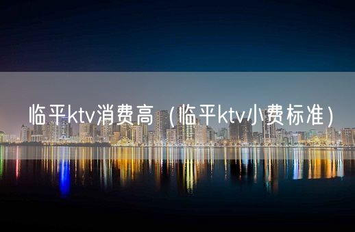 临平ktv消费高（临平ktv小费标准）