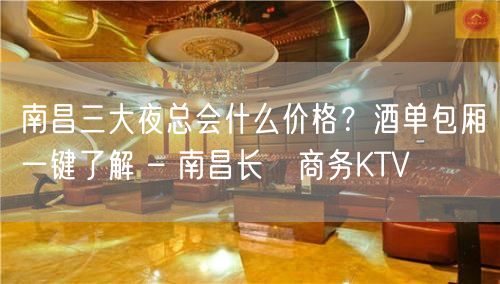 南昌三大夜总会什么价格？酒单包厢一键了解 – 南昌长堎商务KTV