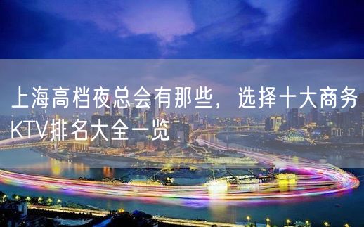 上海高档夜总会有那些，选择十大商务KTV排名大全一览