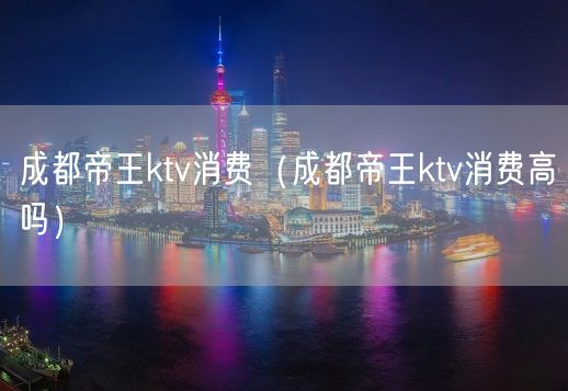 成都帝王ktv消费（成都帝王ktv消费高吗）