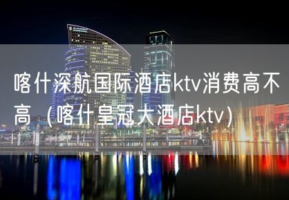 喀什深航国际酒店ktv消费高不高（喀什皇冠大酒店ktv）