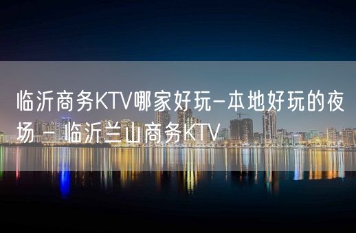 临沂商务KTV哪家好玩-本地好玩的夜场 – 临沂兰山商务KTV