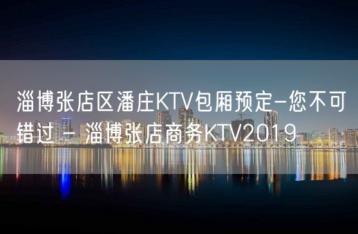 淄博张店区潘庄KTV包厢预定-您不可错过 – 淄博张店商务KTV2019