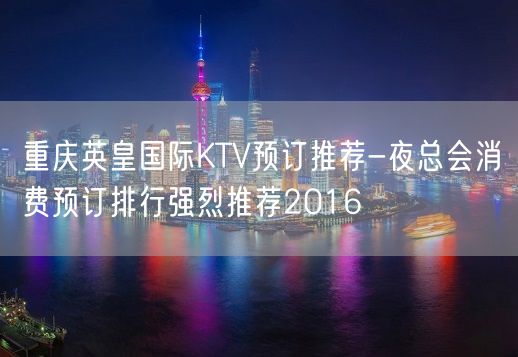 重庆英皇国际KTV预订推荐-夜总会消费预订排行强烈推荐2016