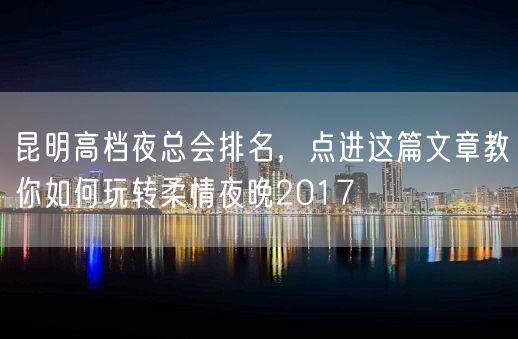 昆明高档夜总会排名，点进这篇文章教你如何玩转柔情夜晚2017