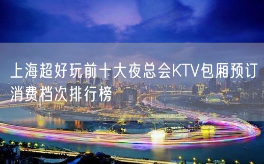 上海超好玩前十大夜总会KTV包厢预订消费档次排行榜