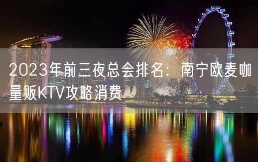 2023年前三夜总会排名：南宁欧麦咖量贩KTV攻略消费