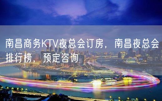 南昌商务KTV夜总会订房，南昌夜总会排行榜，预定咨询