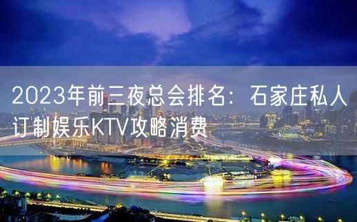 2023年前三夜总会排名：石家庄私人订制娱乐KTV攻略消费