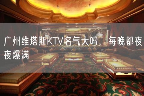 广州维塔斯KTV名气大吗，每晚都夜夜爆满