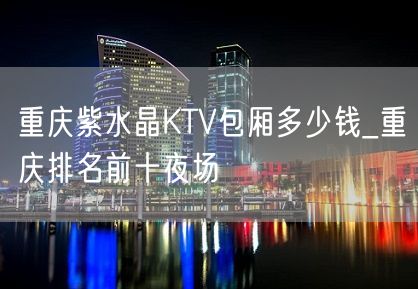 重庆紫水晶KTV包厢多少钱_重庆排名前十夜场