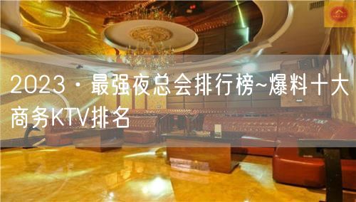 2023·最强夜总会排行榜~爆料十大商务KTV排名