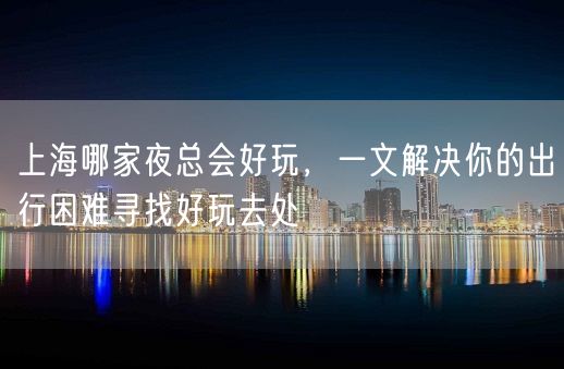 上海哪家夜总会好玩，一文解决你的出行困难寻找好玩去处