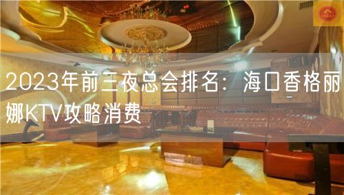 2023年前三夜总会排名：海口香格丽娜KTV攻略消费