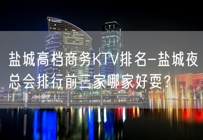 盐城高档商务KTV排名-盐城夜总会排行前三家哪家好耍？