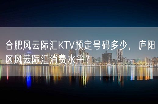 合肥风云际汇KTV预定号码多少，庐阳区风云际汇消费水平？