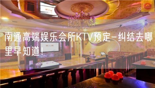 南通高端娱乐会所KTV预定-纠结去哪里早知道！