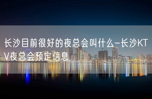 长沙目前很好的夜总会叫什么-长沙KTV夜总会预定信息