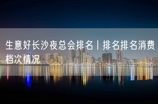 生意好长沙夜总会排名丨排名排名消费档次情况