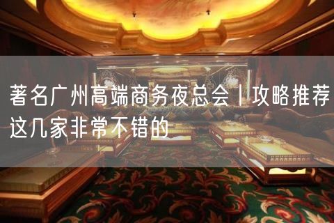 著名广州高端商务夜总会丨攻略推荐这几家非常不错的