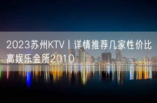 2023苏州KTV丨详情推荐几家性价比高娱乐会所2010