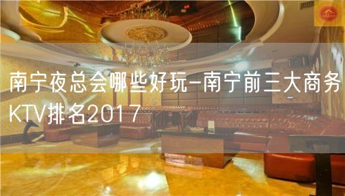 南宁夜总会哪些好玩-南宁前三大商务KTV排名2017