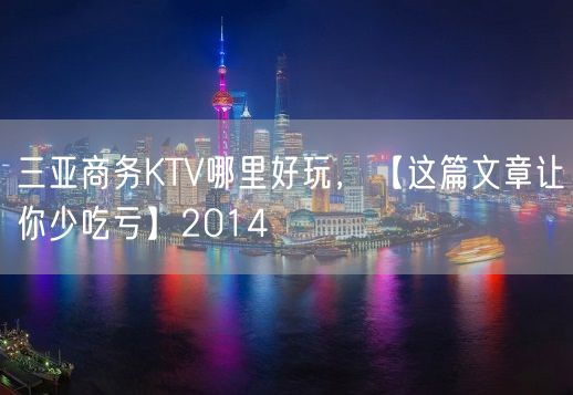 三亚商务KTV哪里好玩，【这篇文章让你少吃亏】2014