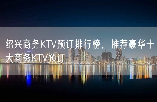 绍兴商务KTV预订排行榜，推荐豪华十大商务KTV预订