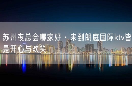 苏州夜总会哪家好·来到朗庭国际ktv皆是开心与欢笑