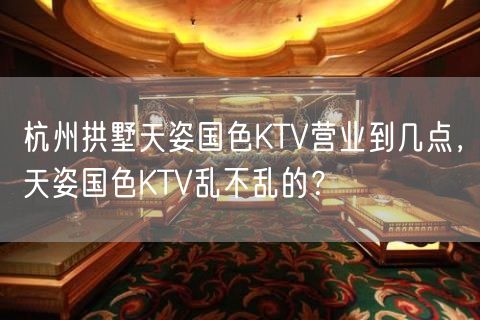 杭州拱墅天姿国色KTV营业到几点，天姿国色KTV乱不乱的？