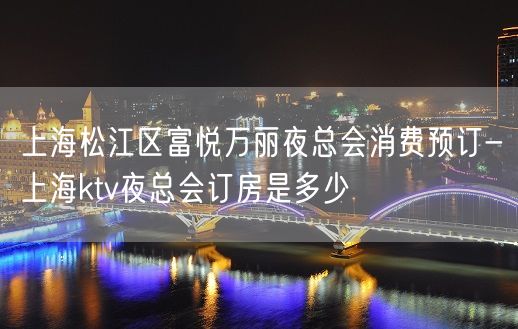 上海松江区富悦万丽夜总会消费预订-上海ktv夜总会订房是多少