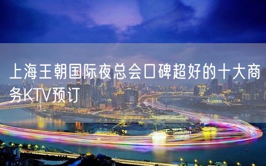 上海王朝国际夜总会口碑超好的十大商务KTV预订