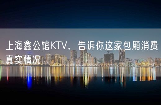 上海鑫公馆KTV，告诉你这家包厢消费真实情况