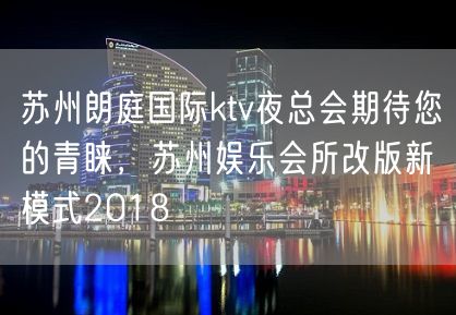 苏州朗庭国际ktv夜总会期待您的青睐，苏州娱乐会所改版新模式2018