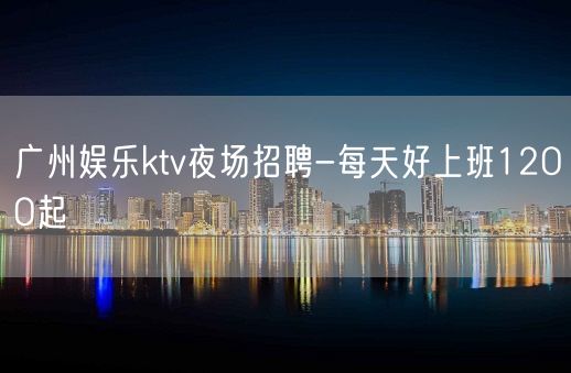 广州娱乐ktv夜场招聘-每天好上班12OO起