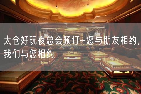 太仓好玩夜总会预订-您与朋友相约，我们与您相约