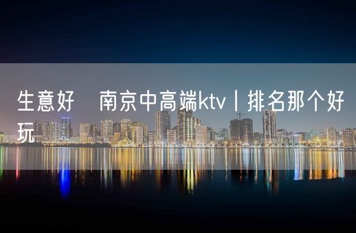 生意好﻿南京中高端ktv丨排名那个好玩