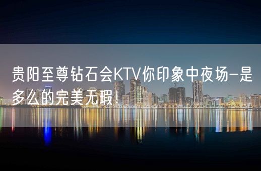 贵阳至尊钻石会KTV你印象中夜场-是多么的完美无瑕！