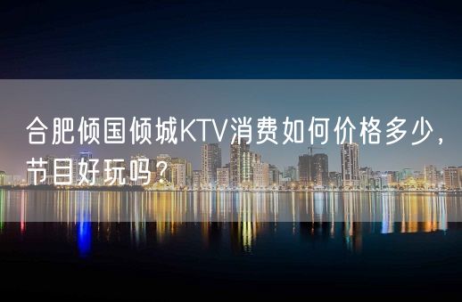 合肥倾国倾城KTV消费如何价格多少，节目好玩吗？