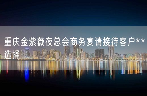 重庆金紫薇夜总会商务宴请接待客户**选择