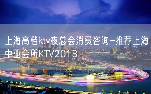 上海高档ktv夜总会消费咨询-推荐上海中亚会所KTV2018