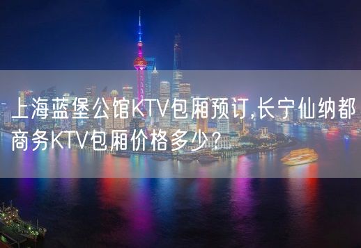 上海蓝堡公馆KTV包厢预订,长宁仙纳都商务KTV包厢价格多少？