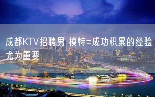 成都KTV招聘男 模特=成功积累的经验尤为重要